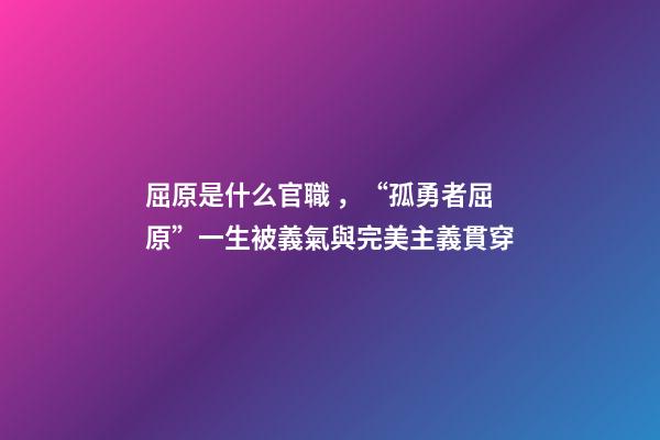 屈原是什么官職，“孤勇者屈原”一生被義氣與完美主義貫穿-第1張-觀點-玄機派